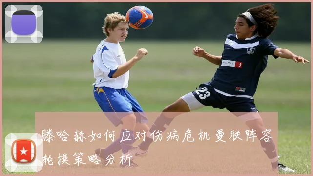 滕哈赫如何应对伤病危机曼联阵容轮换策略分析