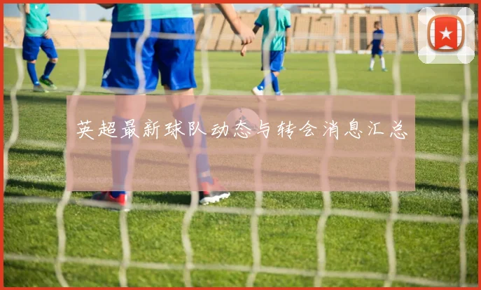 英超最新球队动态与转会消息汇总