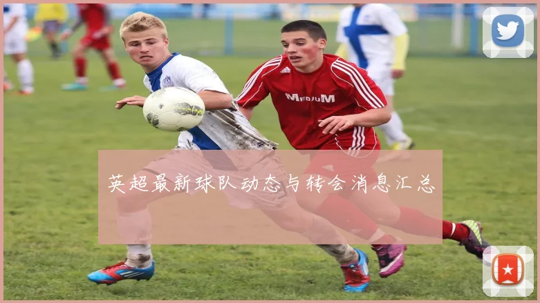 英超最新球队动态与转会消息汇总