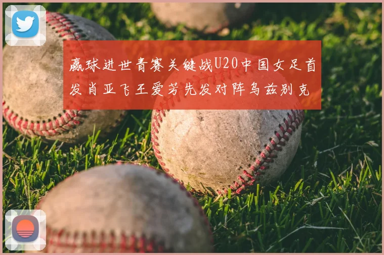 赢球进世青赛关键战U20中国女足首发肖亚飞王爱芳先发对阵乌兹别克